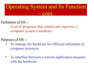 Definition of OS :-
A set of programs that control and supervise a
computer system’s hardware
Purposes of OS :-
• To manage the hardware for efficient utilization of
computer resources
• To interface between a user/an application program
with the hardware
Operating System and Its Function
– cont.
 