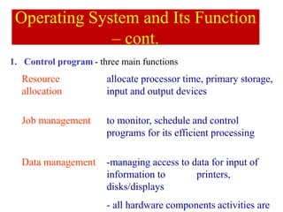 1. Control program - three main functions
Operating System and Its Function
– cont.
Resource
allocation
allocate processor time, primary storage,
input and output devices
Job management to monitor, schedule and control
programs for its efficient processing
Data management -managing access to data for input of
information to printers,
disks/displays
- all hardware components activities are
 