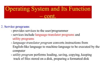 2. Service programs
- provides services to the user/programmer
- services include language-translator programs and
utility programs
- language-translator program converts instructions from
English-like language to machine-language to be executed by the
computer
- utility program performs loading, saving, copying, keeping
track of files stored on a disk, preparing a formatted disk
Operating System and Its Function
– cont.
 