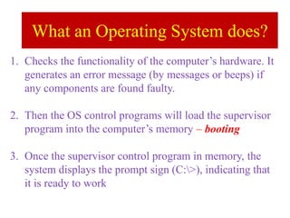 What an Operating System does?
1. Checks the functionality of the computer’s hardware. It
generates an error message (by messages or beeps) if
any components are found faulty.
2. Then the OS control programs will load the supervisor
program into the computer’s memory – booting
3. Once the supervisor control program in memory, the
system displays the prompt sign (C:>), indicating that
it is ready to work
 