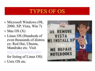 TYPES OF OS
 Microsoft Windows (98,
2000, XP, Vista, Win 7)
 Mac OS (X)
 Linux OS (Hundreds of
even thousands of distros
ex: Red Hat, Ubuntu,
Mandrake etc. Visit
http://distrowatch.com/
for listing of Linux OS)
 Unix OS etc.
 