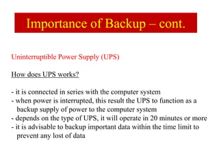 Uninterruptible Power Supply (UPS)
How does UPS works?
- it is connected in series with the computer system
- when power is interrupted, this result the UPS to function as a
backup supply of power to the computer system
- depends on the type of UPS, it will operate in 20 minutes or more
- it is advisable to backup important data within the time limit to
prevent any lost of data
Importance of Backup – cont.
 