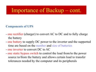 Components of UPS
- one rectifier (charger) to convert AC to DC and to fully charge
the battery
- one battery to supply DC power to the inverter and the supported
time are based on the number and size of batteries
- one inverter to convert DC to AC
- one static bypass switch to control the load from/to the power
source to/from the battery and allows certain load to transfer
tolerances needed by the computer and its peripherals
Importance of Backup – cont.
 