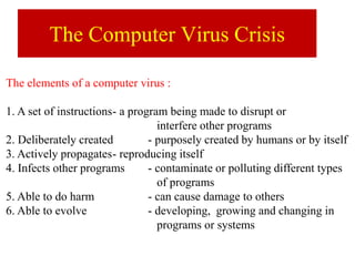 The Computer Virus Crisis
The elements of a computer virus :
1. A set of instructions- a program being made to disrupt or
interfere other programs
2. Deliberately created - purposely created by humans or by itself
3. Actively propagates- reproducing itself
4. Infects other programs - contaminate or polluting different types
of programs
5. Able to do harm - can cause damage to others
6. Able to evolve - developing, growing and changing in
programs or systems
 