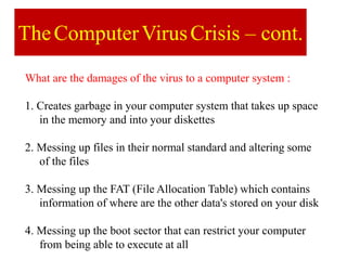 TheComputerVirusCrisis – cont.
What are the damages of the virus to a computer system :
1. Creates garbage in your computer system that takes up space
in the memory and into your diskettes
2. Messing up files in their normal standard and altering some
of the files
3. Messing up the FAT (File Allocation Table) which contains
information of where are the other data's stored on your disk
4. Messing up the boot sector that can restrict your computer
from being able to execute at all
 