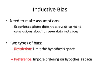 Inductive Bias
• Need to make assumptions
– Experience alone doesn’t allow us to make
conclusions about unseen data instances
• Two types of bias:
– Restriction: Limit the hypothesis space
(e.g., look at rules)
– Preference: Impose ordering on hypothesis space
(e.g., more general, consistent with data)
 