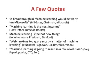 A Few Quotes
• “A breakthrough in machine learning would be worth
ten Microsofts” (Bill Gates, Chairman, Microsoft)
• “Machine learning is the next Internet”
(Tony Tether, Director, DARPA)
• Machine learning is the hot new thing”
(John Hennessy, President, Stanford)
• “Web rankings today are mostly a matter of machine
learning” (Prabhakar Raghavan, Dir. Research, Yahoo)
• “Machine learning is going to result in a real revolution” (Greg
Papadopoulos, CTO, Sun)
 