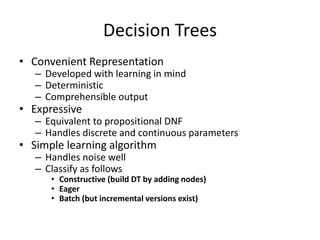 Decision Trees
• Convenient Representation
– Developed with learning in mind
– Deterministic
– Comprehensible output
• Expressive
– Equivalent to propositional DNF
– Handles discrete and continuous parameters
• Simple learning algorithm
– Handles noise well
– Classify as follows
• Constructive (build DT by adding nodes)
• Eager
• Batch (but incremental versions exist)
 