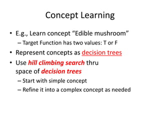 Concept Learning
• E.g., Learn concept “Edible mushroom”
– Target Function has two values: T or F
• Represent concepts as decision trees
• Use hill climbing search thru
space of decision trees
– Start with simple concept
– Refine it into a complex concept as needed
 