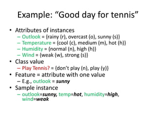 Example: “Good day for tennis”
• Attributes of instances
– Outlook = {rainy (r), overcast (o), sunny (s)}
– Temperature = {cool (c), medium (m), hot (h)}
– Humidity = {normal (n), high (h)}
– Wind = {weak (w), strong (s)}
• Class value
– Play Tennis? = {don’t play (n), play (y)}
• Feature = attribute with one value
– E.g., outlook = sunny
• Sample instance
– outlook=sunny, temp=hot, humidity=high,
wind=weak
 