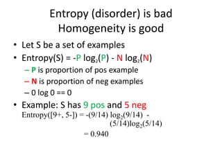 Entropy (disorder) is bad
Homogeneity is good
• Let S be a set of examples
• Entropy(S) = -P log2(P) - N log2(N)
– P is proportion of pos example
– N is proportion of neg examples
– 0 log 0 == 0
• Example: S has 9 pos and 5 neg
Entropy([9+, 5-]) = -(9/14) log2(9/14) -
(5/14)log2(5/14)
= 0.940
 