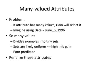 Many-valued Attributes
• Problem:
– If attribute has many values, Gain will select it
– Imagine using Date = June_6_1996
• So many values
– Divides examples into tiny sets
– Sets are likely uniform => high info gain
– Poor predictor
• Penalize these attributes
 