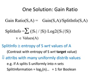 One Solution: Gain Ratio
Gain Ratio(S,A) = Gain(S,A)/SplitInfo(S,A)
SplitInfo = (|Sv| / |S|) Log2(|Sv|/|S|)

v  Values(A)
SplitInfo  entropy of S wrt values of A
(Contrast with entropy of S wrt target value)
 attribs with many uniformly distrib values
e.g. if A splits S uniformly into n sets
SplitInformation = log2(n)… = 1 for Boolean
 