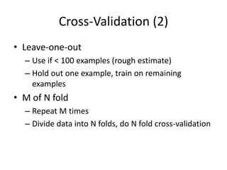 Cross-Validation (2)
• Leave-one-out
– Use if < 100 examples (rough estimate)
– Hold out one example, train on remaining
examples
• M of N fold
– Repeat M times
– Divide data into N folds, do N fold cross-validation
 