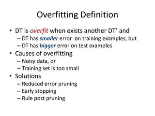 Overfitting Definition
• DT is overfit when exists another DT’ and
– DT has smaller error on training examples, but
– DT has bigger error on test examples
• Causes of overfitting
– Noisy data, or
– Training set is too small
• Solutions
– Reduced error pruning
– Early stopping
– Rule post pruning
 