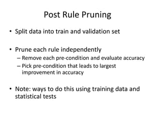 Post Rule Pruning
• Split data into train and validation set
• Prune each rule independently
– Remove each pre-condition and evaluate accuracy
– Pick pre-condition that leads to largest
improvement in accuracy
• Note: ways to do this using training data and
statistical tests
 