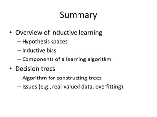 Summary
• Overview of inductive learning
– Hypothesis spaces
– Inductive bias
– Components of a learning algorithm
• Decision trees
– Algorithm for constructing trees
– Issues (e.g., real-valued data, overfitting)
 