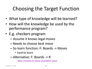© Daniel S. Weld 88
Choosing the Target Function
• What type of knowledge will be learned?
• How will the knowledge be used by the
performance program?
• E.g. checkers program
– Assume it knows legal moves
– Needs to choose best move
– So learn function: F: Boards -> Moves
• hard to learn
– Alternative: F: Boards -> R
Note similarity to choice of problem space
 