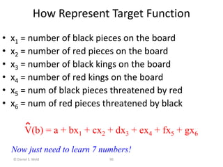 © Daniel S. Weld 90
How Represent Target Function
• x1 = number of black pieces on the board
• x2 = number of red pieces on the board
• x3 = number of black kings on the board
• x4 = number of red kings on the board
• x5 = num of black pieces threatened by red
• x6 = num of red pieces threatened by black
V(b) = a + bx1 + cx2 + dx3 + ex4 + fx5 + gx6
Now just need to learn 7 numbers!
 