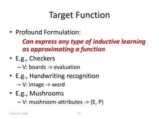 © Daniel S. Weld 91
Target Function
• Profound Formulation:
Can express any type of inductive learning
as approximating a function
• E.g., Checkers
– V: boards -> evaluation
• E.g., Handwriting recognition
– V: image -> word
• E.g., Mushrooms
– V: mushroom-attributes -> {E, P}
 