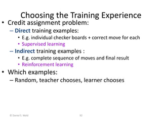 © Daniel S. Weld 92
Choosing the Training Experience
• Credit assignment problem:
– Direct training examples:
• E.g. individual checker boards + correct move for each
• Supervised learning
– Indirect training examples :
• E.g. complete sequence of moves and final result
• Reinforcement learning
• Which examples:
– Random, teacher chooses, learner chooses
 