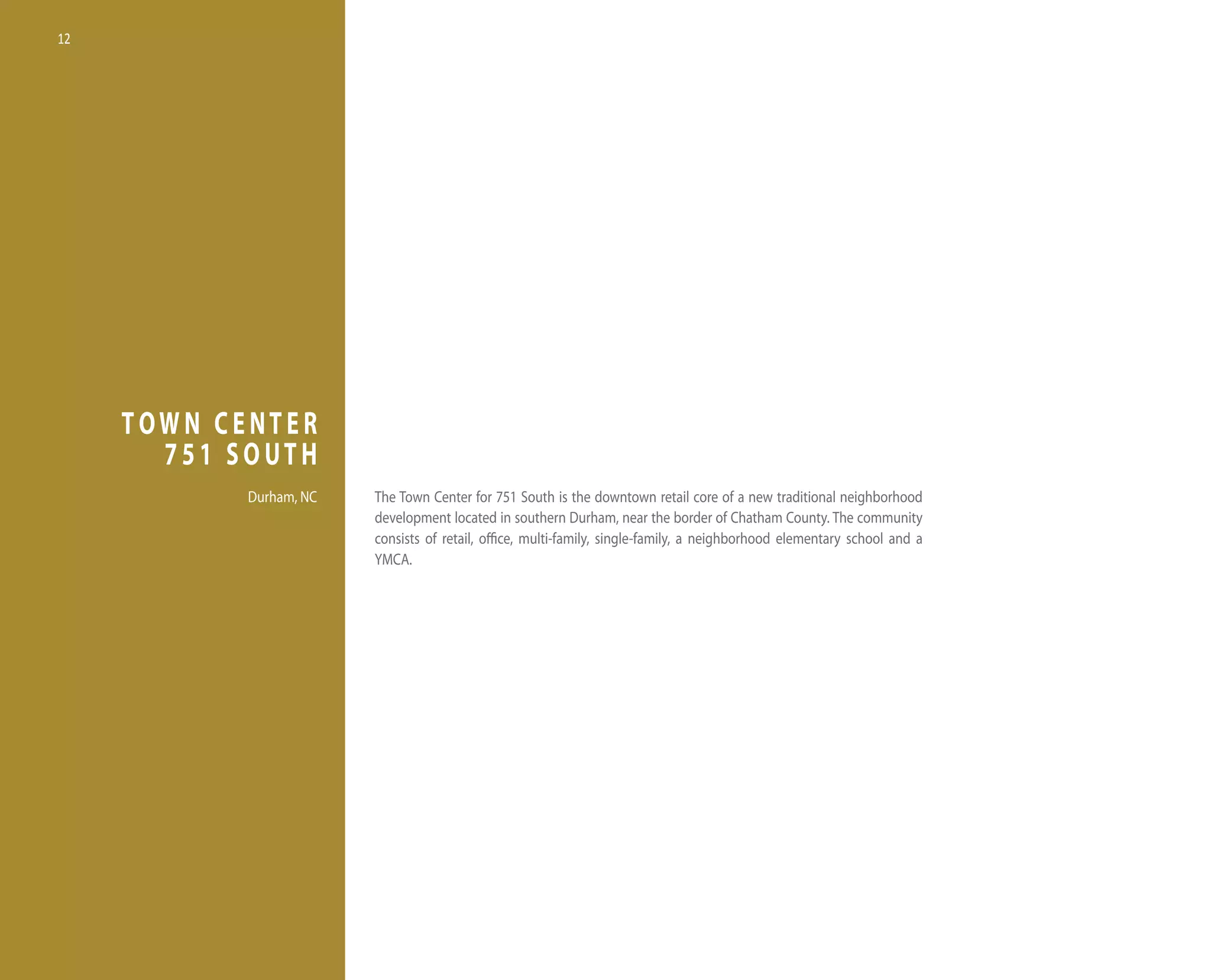 12




     TOWN CENTER
       751 SOUTH
            durham, nC   the town Center for 751 South is the downtown retail core of a new traditional neighborhood
                         development located in southern durham, near the border of Chatham County. the community
                         consists of retail, office, multi-family, single-family, a neighborhood elementary school and a
                         yMCA.
 