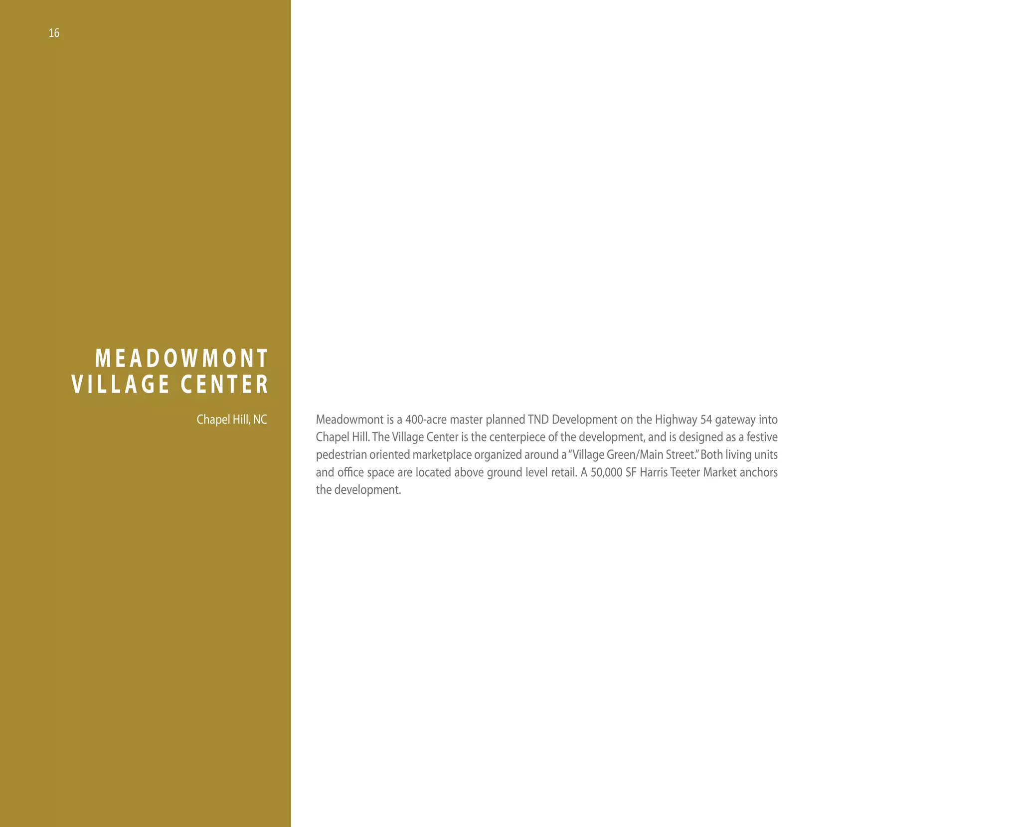 16




       MEADOWMONT
     VILLAGE CENTER
             Chapel hill, nC   Meadowmont is a 400-acre master planned tnd development on the highway 54 gateway into
                               Chapel hill. the village Center is the centerpiece of the development, and is designed as a festive
                               pedestrian oriented marketplace organized around a “village Green/Main Street.” Both living units
                               and office space are located above ground level retail. A 50,000 SF harris teeter Market anchors
                               the development.
 