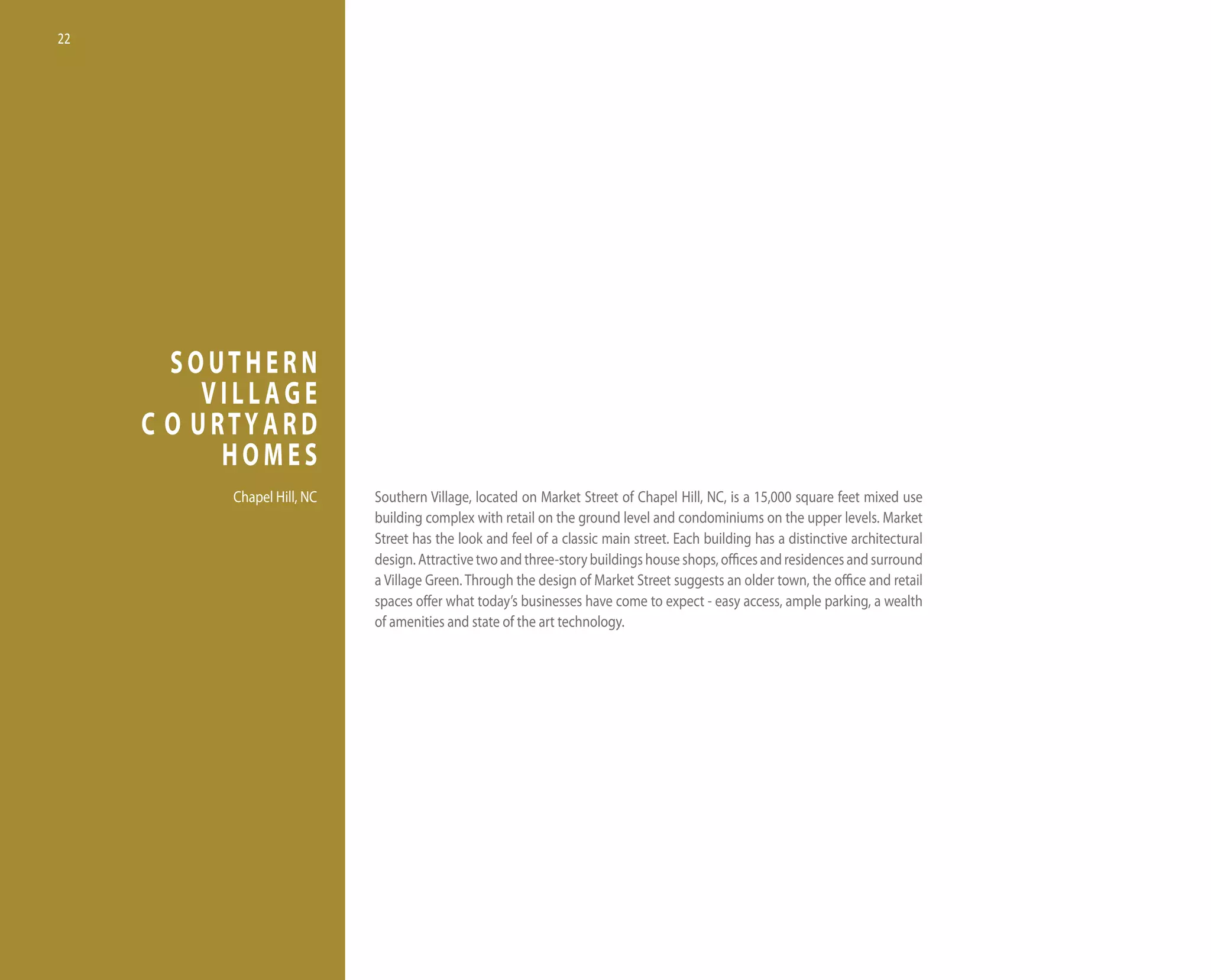 22




       SOUTHERN
          VILLAGE
     C O URTYARD
           HOMES
           Chapel hill, nC   Southern village, located on Market Street of Chapel hill, nC, is a 15,000 square feet mixed use
                             building complex with retail on the ground level and condominiums on the upper levels. Market
                             Street has the look and feel of a classic main street. each building has a distinctive architectural
                             design. Attractive two and three-story buildings house shops, offices and residences and surround
                             a village Green. through the design of Market Street suggests an older town, the office and retail
                             spaces offer what today’s businesses have come to expect - easy access, ample parking, a wealth
                             of amenities and state of the art technology.
 