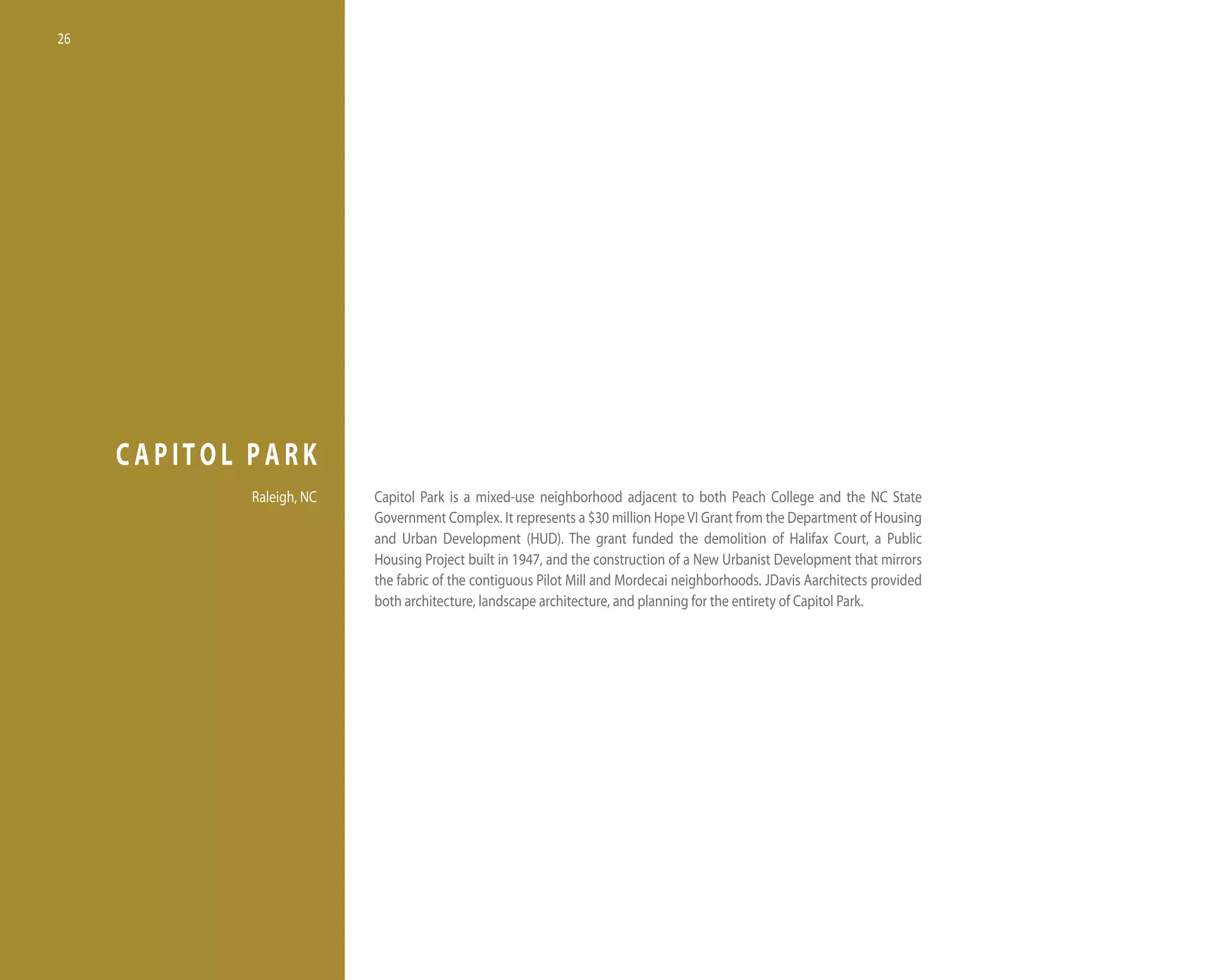 26




     CAPITOL PARK
             Raleigh, nC   Capitol Park is a mixed-use neighborhood adjacent to both Peach College and the nC State
                           Government Complex. it represents a $30 million hope vi Grant from the department of housing
                           and Urban development (hUd). the grant funded the demolition of halifax Court, a Public
                           housing Project built in 1947, and the construction of a new Urbanist development that mirrors
                           the fabric of the contiguous Pilot Mill and Mordecai neighborhoods. Jdavis Aarchitects provided
                           both architecture, landscape architecture, and planning for the entirety of Capitol Park.
 
