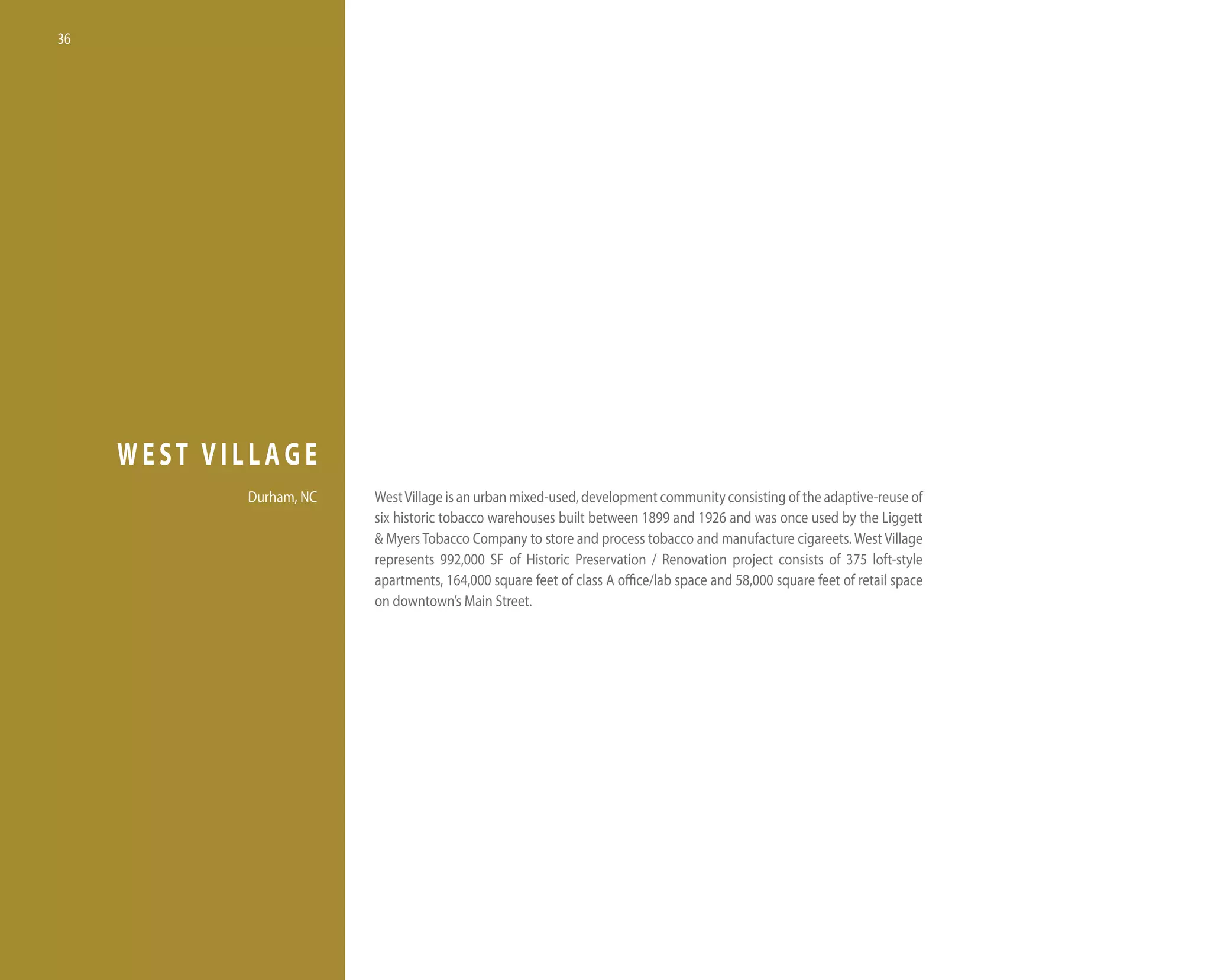 36




     WEST VILLAGE
            durham, nC   West village is an urban mixed-used, development community consisting of the adaptive-reuse of
                         six historic tobacco warehouses built between 1899 and 1926 and was once used by the liggett
                         & Myers tobacco Company to store and process tobacco and manufacture cigareets. West village
                         represents 992,000 SF of historic Preservation / Renovation project consists of 375 loft-style
                         apartments, 164,000 square feet of class A office/lab space and 58,000 square feet of retail space
                         on downtown’s Main Street.
 