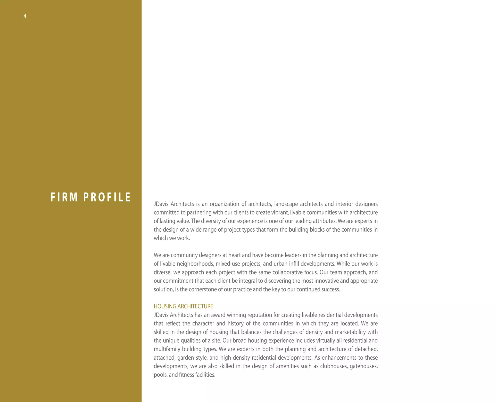 4




    FIRM PROFILE   Jdavis Architects is an organization of architects, landscape architects and interior designers
                   committed to partnering with our clients to create vibrant, livable communities with architecture
                   of lasting value. the diversity of our experience is one of our leading attributes. We are experts in
                   the design of a wide range of project types that form the building blocks of the communities in
                   which we work.

                   We are community designers at heart and have become leaders in the planning and architecture
                   of livable neighborhoods, mixed-use projects, and urban infill developments. While our work is
                   diverse, we approach each project with the same collaborative focus. our team approach, and
                   our commitment that each client be integral to discovering the most innovative and appropriate
                   solution, is the cornerstone of our practice and the key to our continued success.

                   hoUSinG ARChiteCtURe
                   Jdavis Architects has an award winning reputation for creating livable residential developments
                   that reflect the character and history of the communities in which they are located. We are
                   skilled in the design of housing that balances the challenges of density and marketability with
                   the unique qualities of a site. our broad housing experience includes virtually all residential and
                   multifamily building types. We are experts in both the planning and architecture of detached,
                   attached, garden style, and high density residential developments. As enhancements to these
                   developments, we are also skilled in the design of amenities such as clubhouses, gatehouses,
                   pools, and fitness facilities.
 