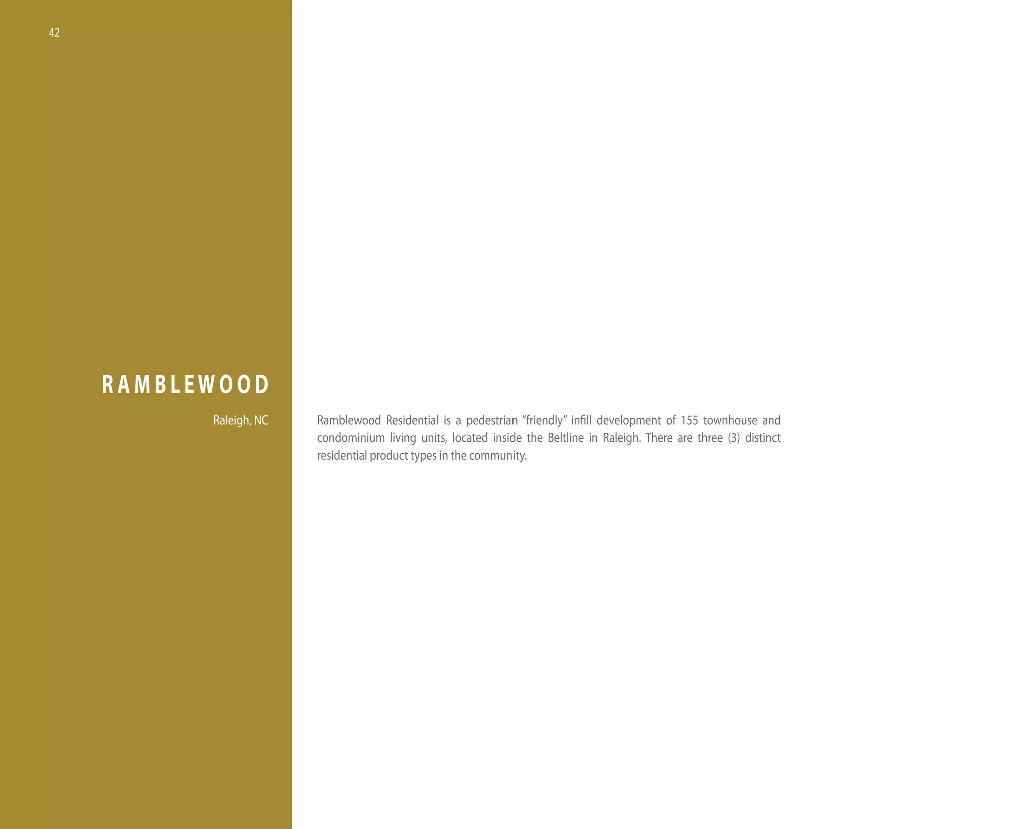 42




     RAMBLEWOOD
           Raleigh, nC   Ramblewood Residential is a pedestrian “friendly” infill development of 155 townhouse and
                         condominium living units, located inside the Beltline in Raleigh. there are three (3) distinct
                         residential product types in the community.
 