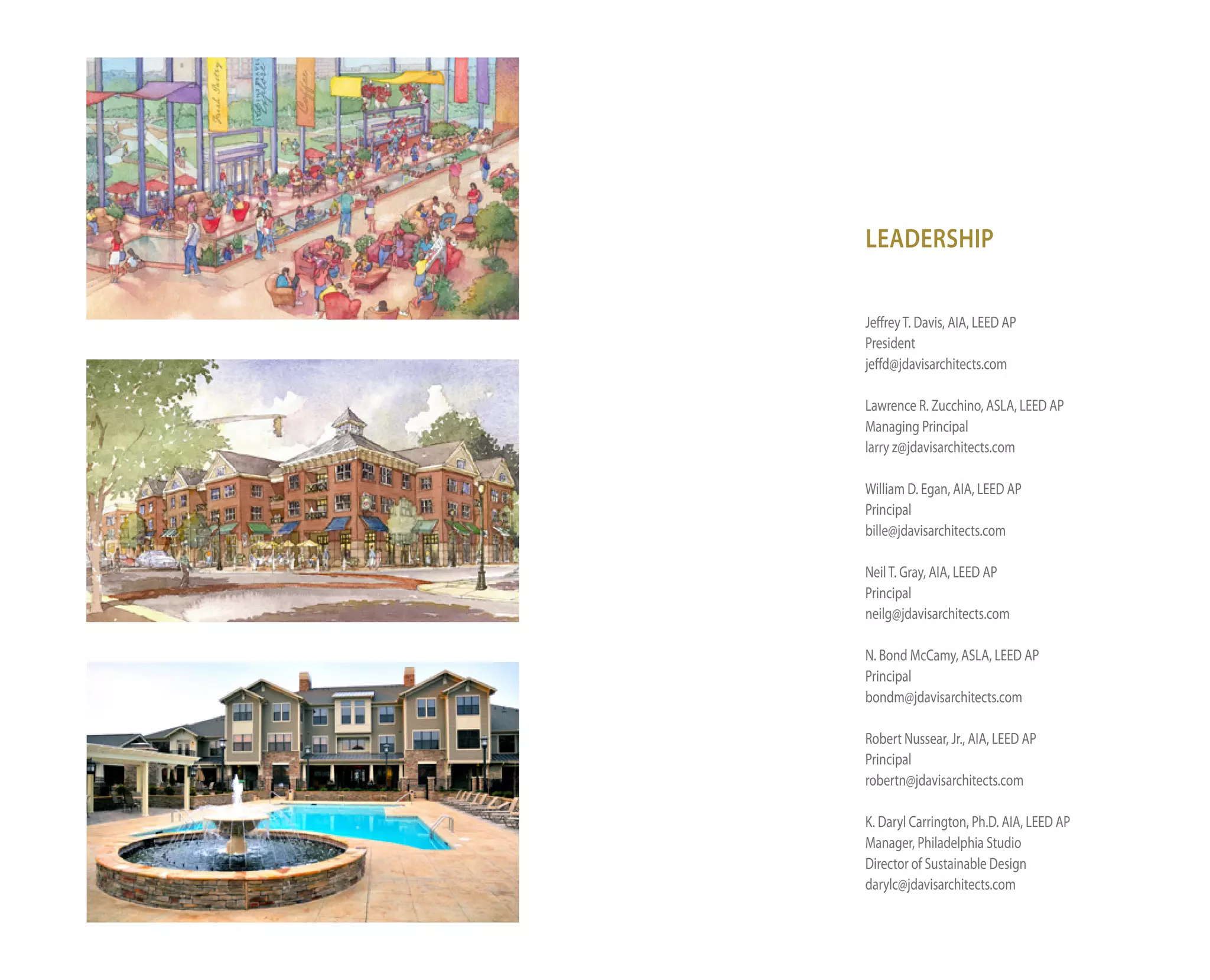 LEADERSHIP

Jeffrey t. davis, AiA, leed AP
President
jeffd@jdavisarchitects.com

lawrence R. Zucchino, ASlA, leed AP
Managing Principal
larry z@jdavisarchitects.com

William d. egan, AiA, leed AP
Principal
bille@jdavisarchitects.com

neil t. Gray, AiA, leed AP
Principal
neilg@jdavisarchitects.com

n. Bond McCamy, ASlA, leed AP
Principal
bondm@jdavisarchitects.com

Robert nussear, Jr., AiA, leed AP
Principal
robertn@jdavisarchitects.com

K. daryl Carrington, Ph.d. AiA, leed AP
Manager, Philadelphia Studio
director of Sustainable design
darylc@jdavisarchitects.com
 