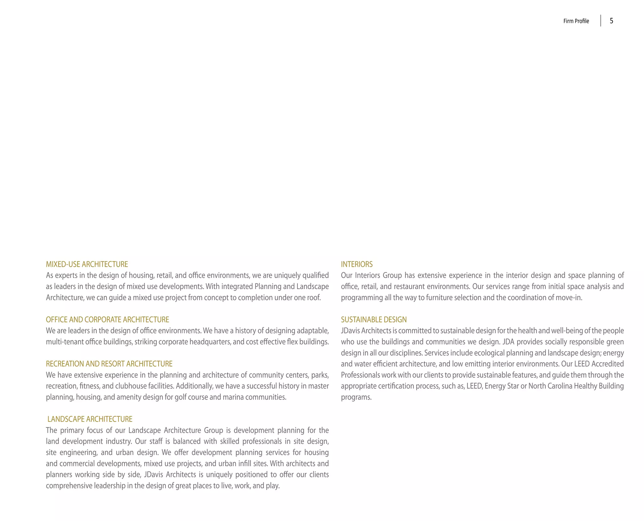 Firm Profile    5




MiXed-USe ARChiteCtURe                                                                                inteRioRS
As experts in the design of housing, retail, and office environments, we are uniquely qualified       our interiors Group has extensive experience in the interior design and space planning of
as leaders in the design of mixed use developments. With integrated Planning and landscape            office, retail, and restaurant environments. our services range from initial space analysis and
Architecture, we can guide a mixed use project from concept to completion under one roof.             programming all the way to furniture selection and the coordination of move-in.

oFFiCe And CoRPoRAte ARChiteCtURe                                                                     SUStAinABle deSiGn
We are leaders in the design of office environments. We have a history of designing adaptable,        Jdavis Architects is committed to sustainable design for the health and well-being of the people
multi-tenant office buildings, striking corporate headquarters, and cost effective flex buildings.    who use the buildings and communities we design. JdA provides socially responsible green
                                                                                                      design in all our disciplines. Services include ecological planning and landscape design; energy
ReCReAtion And ReSoRt ARChiteCtURe                                                                    and water efficient architecture, and low emitting interior environments. our leed Accredited
We have extensive experience in the planning and architecture of community centers, parks,            Professionals work with our clients to provide sustainable features, and guide them through the
recreation, fitness, and clubhouse facilities. Additionally, we have a successful history in master   appropriate certification process, such as, leed, energy Star or north Carolina healthy Building
planning, housing, and amenity design for golf course and marina communities.                         programs.

 lAndSCAPe ARChiteCtURe
the primary focus of our landscape Architecture Group is development planning for the
land development industry. our staff is balanced with skilled professionals in site design,
site engineering, and urban design. We offer development planning services for housing
and commercial developments, mixed use projects, and urban infill sites. With architects and
planners working side by side, Jdavis Architects is uniquely positioned to offer our clients
comprehensive leadership in the design of great places to live, work, and play.
 