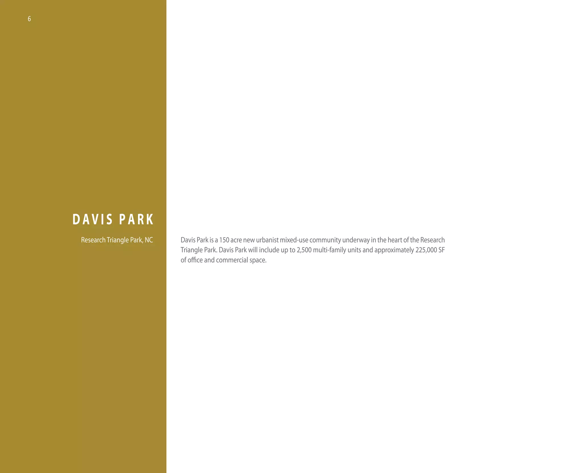 6




    DAVIS PARK
     Research triangle Park, nC   davis Park is a 150 acre new urbanist mixed-use community underway in the heart of the Research
                                  triangle Park. davis Park will include up to 2,500 multi-family units and approximately 225,000 SF
                                  of office and commercial space.
 