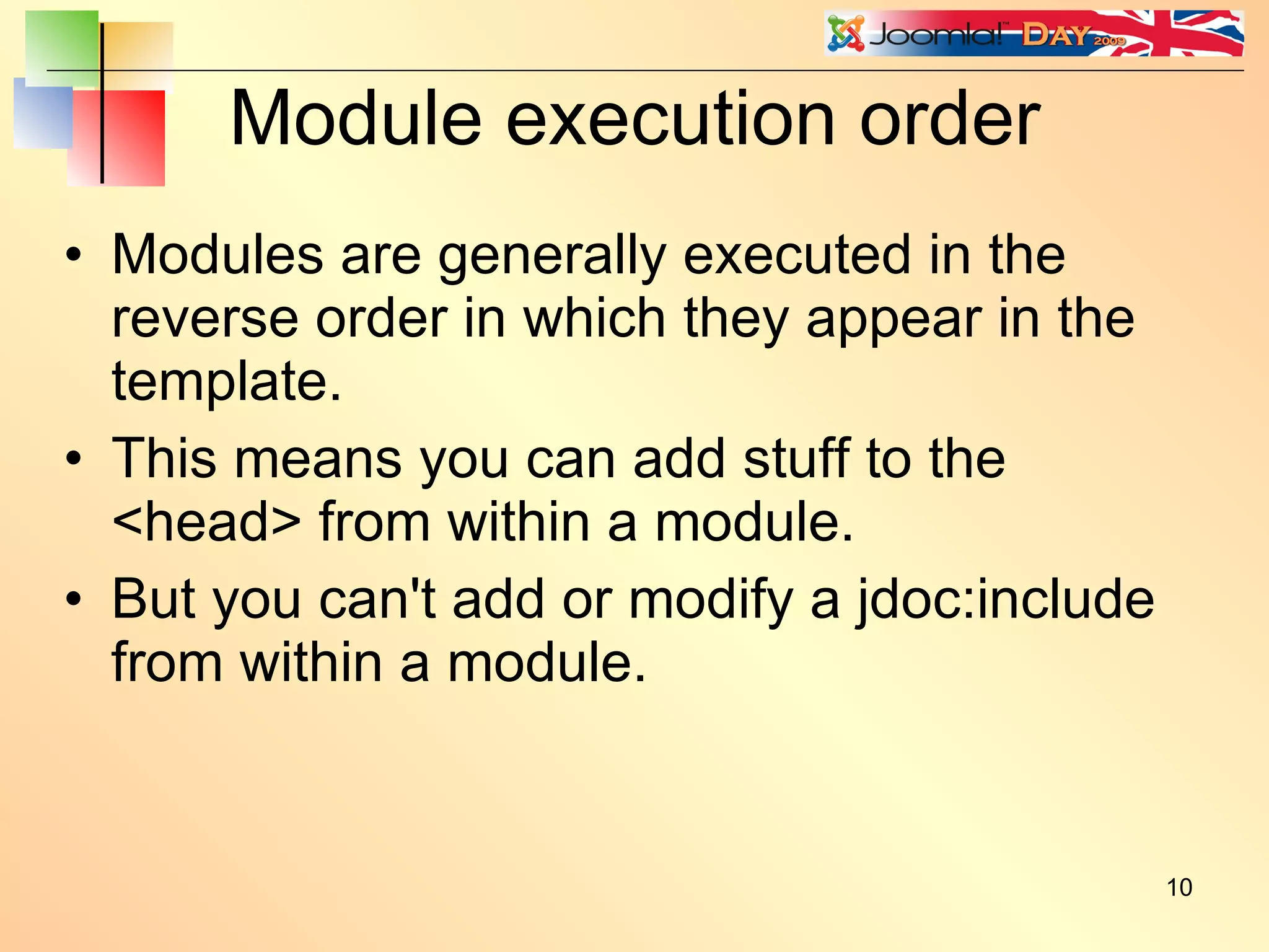 Module execution order Modules are generally executed in the reverse order in which they appear in the template. This means you can add stuff to the <head> from within a module. But you can't add or modify a jdoc:include from within a module. 