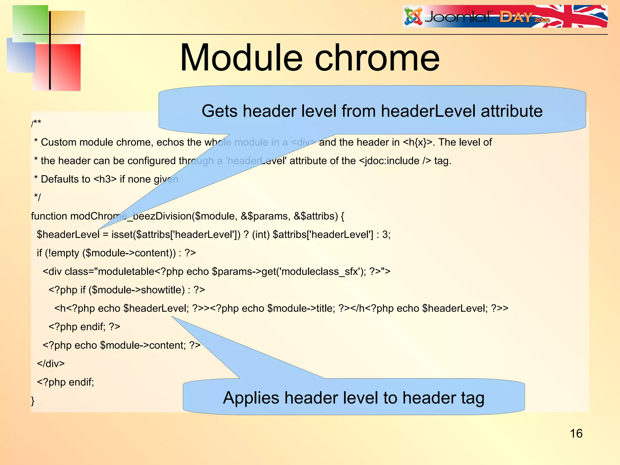 Module chrome / ** * Custom module chrome, echos the whole module in a <div> and the header in <h{x}>. The level of * the header can be configured through a 'headerLevel' attribute of the <jdoc:include /> tag. * Defaults to <h3> if none given */ function modChrome_beezDivision($module, &$params, &$attribs) { $headerLevel = isset($attribs['headerLevel']) ? (int) $attribs['headerLevel'] : 3; if (!empty ($module->content)) : ?> <div class=&quot;moduletable<?php echo $params->get('moduleclass_sfx'); ?>&quot;> <?php if ($module->showtitle) : ?> <h<?php echo $headerLevel; ?>><?php echo $module->title; ?></h<?php echo $headerLevel; ?>> <?php endif; ?> <?php echo $module->content; ?> </div> <?php endif; } Gets header level from headerLevel attribute Applies header level to header tag 