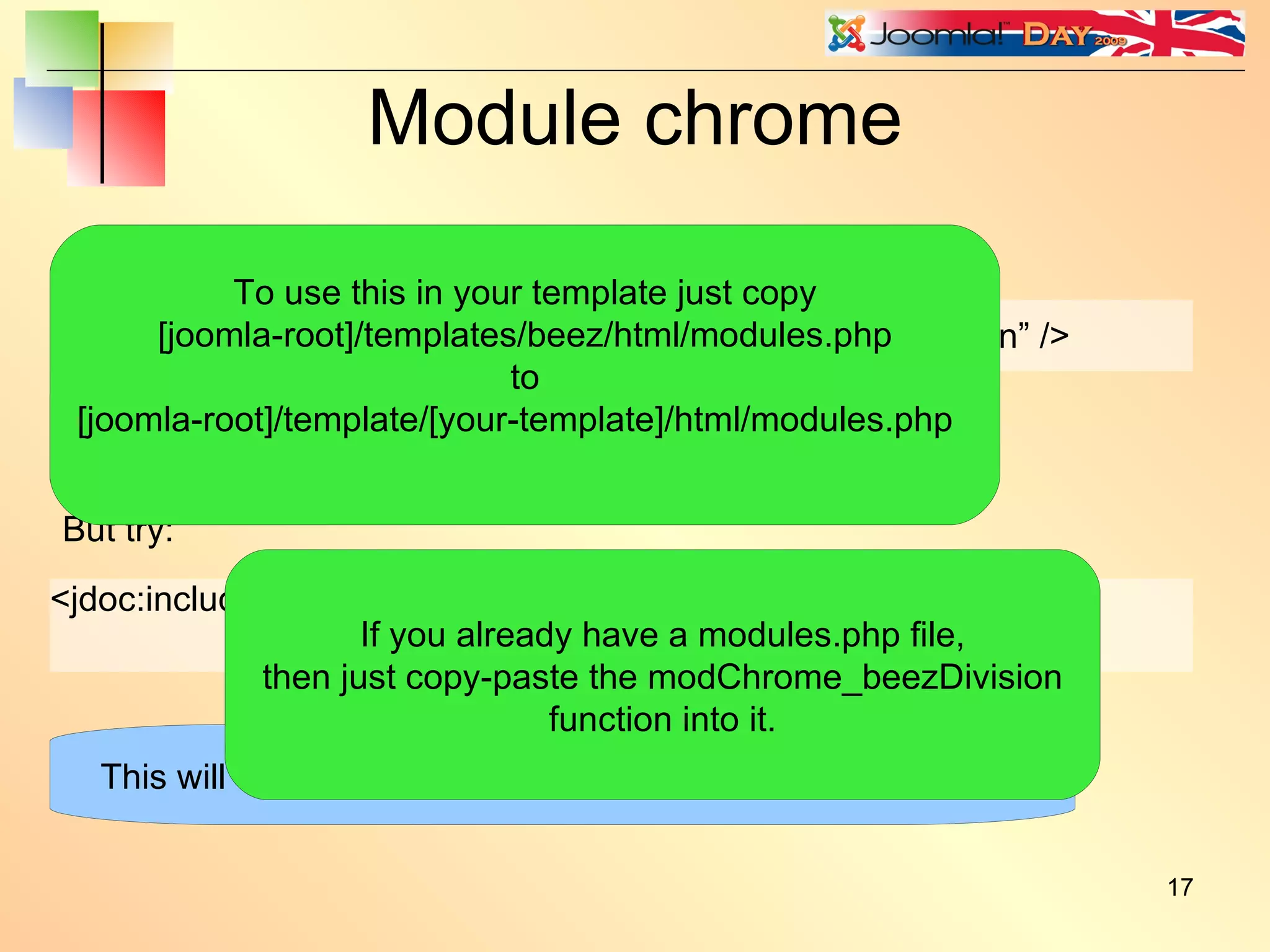Module chrome <jdoc:include type=”modules” name=”left” style=”beezDivision” /> In the Beez template index.php: But try: <jdoc:include type=”modules” name=”left” style=”beezDivision” headerLevel=”2” /> This will give exactly the same output as style=”xhtml” This will wrap the title in <h2> tags instead of <h3> tags. To use this in your template just copy [joomla-root]/templates/beez/html/modules.php to [joomla-root]/template/[your-template]/html/modules.php If you already have a modules.php file, then just copy-paste the modChrome_beezDivision function into it. 