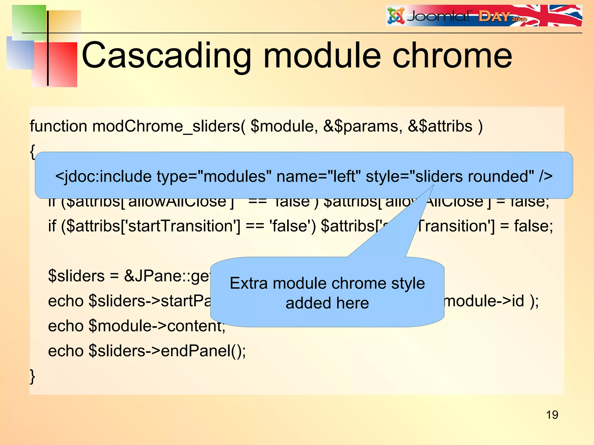 Cascading module chrome function modChrome_sliders( $module, &$params, &$attribs ) { jimport('joomla.html.pane'); if ($attribs['allowAllClose']  == 'false') $attribs['allowAllClose'] = false; if ($attribs['startTransition'] == 'false') $attribs['startTransition'] = false; $sliders = &JPane::getInstance( 'sliders', $attribs ); echo $sliders->startPanel( $module->title, 'module' . $module->id ); echo $module->content; echo $sliders->endPanel(); } <jdoc:include type=&quot;modules&quot; name=&quot;left&quot; style=&quot;sliders rounded&quot; /> Extra module chrome style added here 