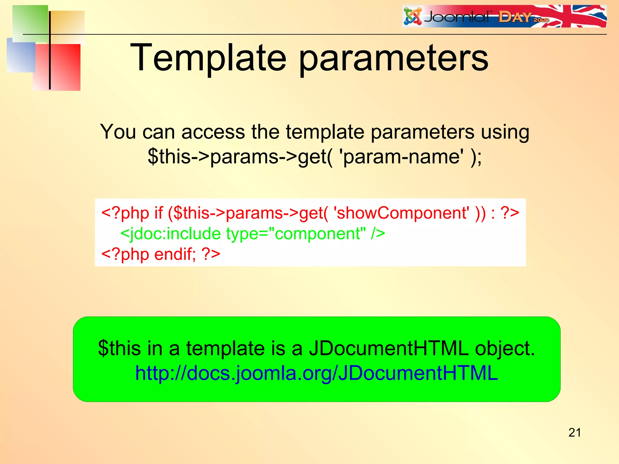 Template parameters <?php if ($this->params->get( 'showComponent' )) : ?> <jdoc:include type=&quot;component&quot; /> <?php endif; ?> You can access the template parameters using $this->params->get( 'param-name' ); $this in a template is a JDocumentHTML object. http://docs.joomla.org/JDocumentHTML 