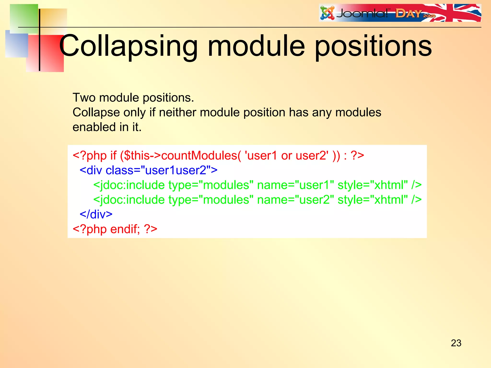 Collapsing module positions <?php if ($this->countModules( 'user1 or user2' )) : ?> <div class=&quot;user1user2&quot;> <jdoc:include type=&quot;modules&quot; name=&quot;user1&quot; style=&quot;xhtml&quot; /> <jdoc:include type=&quot;modules&quot; name=&quot;user2&quot; style=&quot;xhtml&quot; /> </div> <?php endif; ?> Two module positions. Collapse only if neither module position has any modules enabled in it. 