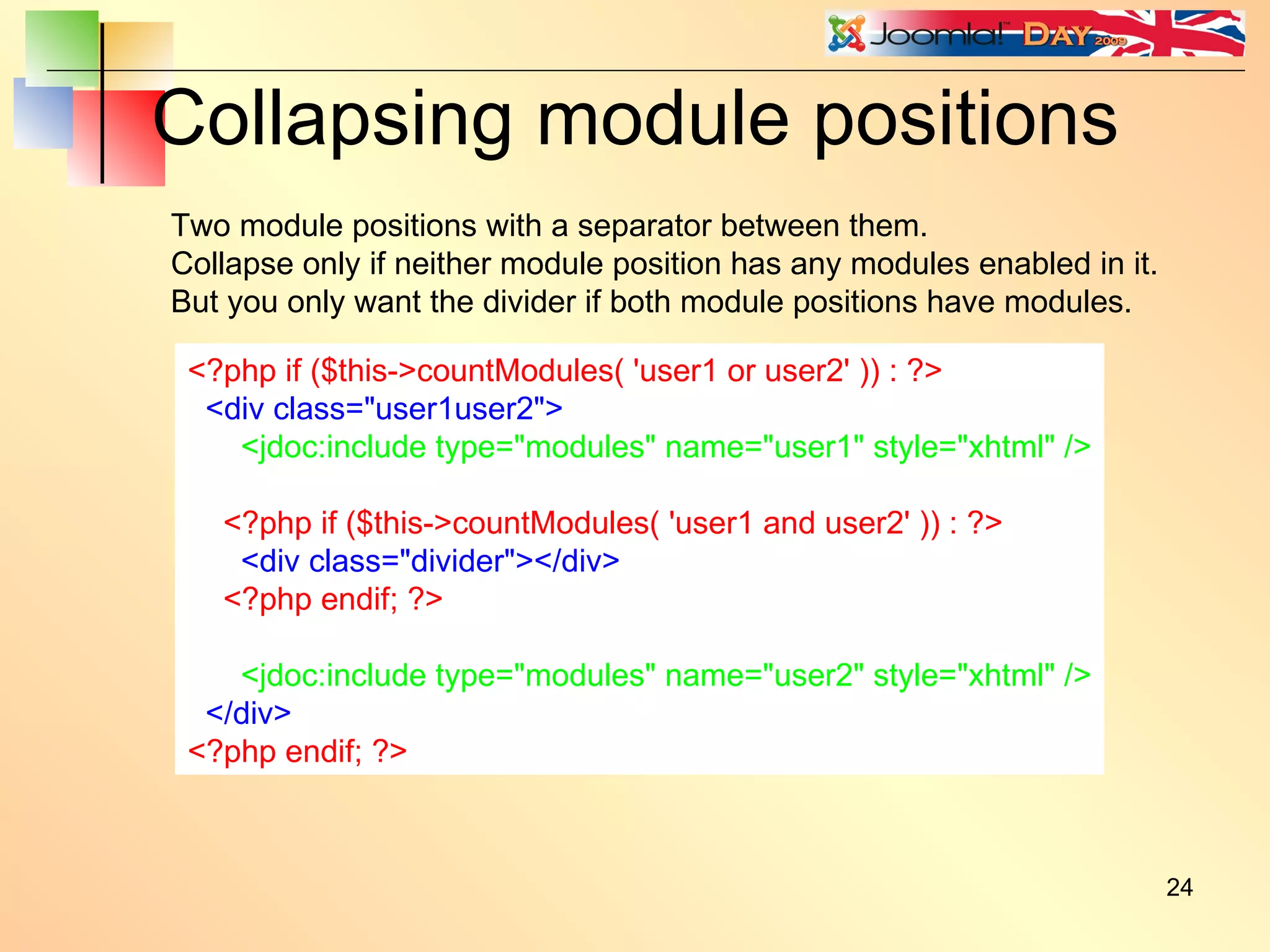 Collapsing module positions <?php if ($this->countModules( 'user1 or user2' )) : ?> <div class=&quot;user1user2&quot;> <jdoc:include type=&quot;modules&quot; name=&quot;user1&quot; style=&quot;xhtml&quot; /> <?php if ($this->countModules( 'user1 and user2' )) : ?> <div class=&quot;divider&quot;></div> <?php endif; ?> <jdoc:include type=&quot;modules&quot; name=&quot;user2&quot; style=&quot;xhtml&quot; /> </div> <?php endif; ?> Two module positions with a separator between them. Collapse only if neither module position has any modules enabled in it. But you only want the divider if both module positions have modules. 