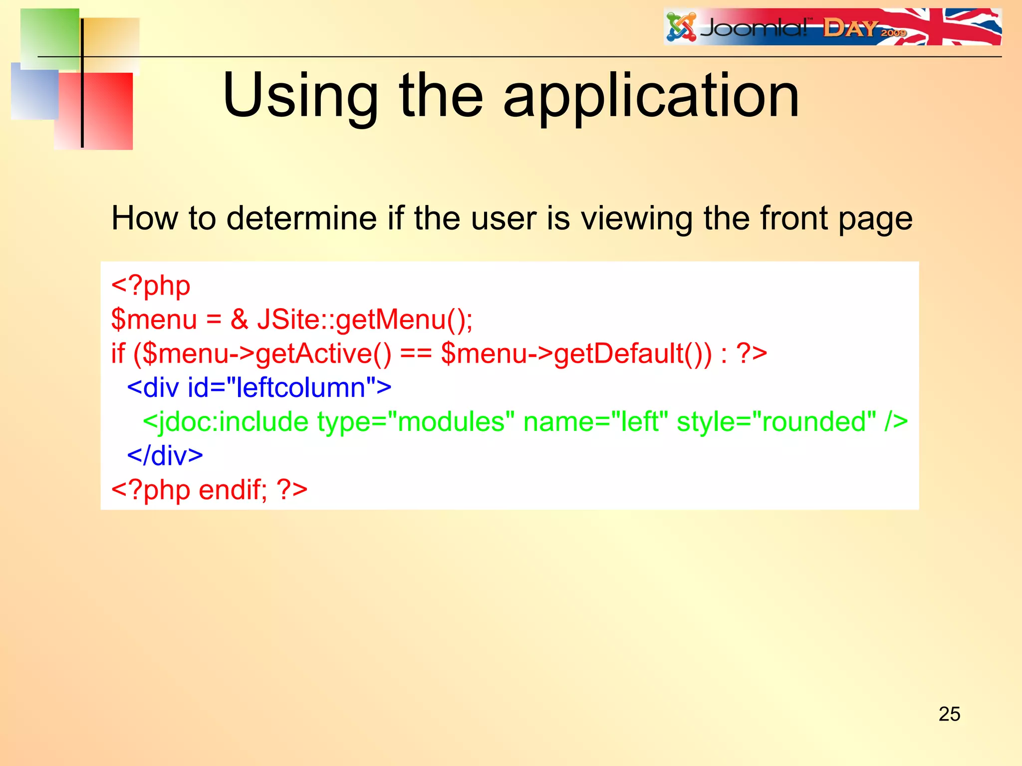 Using the application <?php $menu = & JSite::getMenu(); if ($menu->getActive() == $menu->getDefault()) { echo 'This is the front page'; } ?> How to determine if the user is viewing the front page <?php $menu = & JSite::getMenu(); if ($menu->getActive() == $menu->getDefault()) : ?> <div id=&quot;leftcolumn&quot;> <jdoc:include type=&quot;modules&quot; name=&quot;left&quot; style=&quot;rounded&quot; /> </div> <?php endif; ?> 