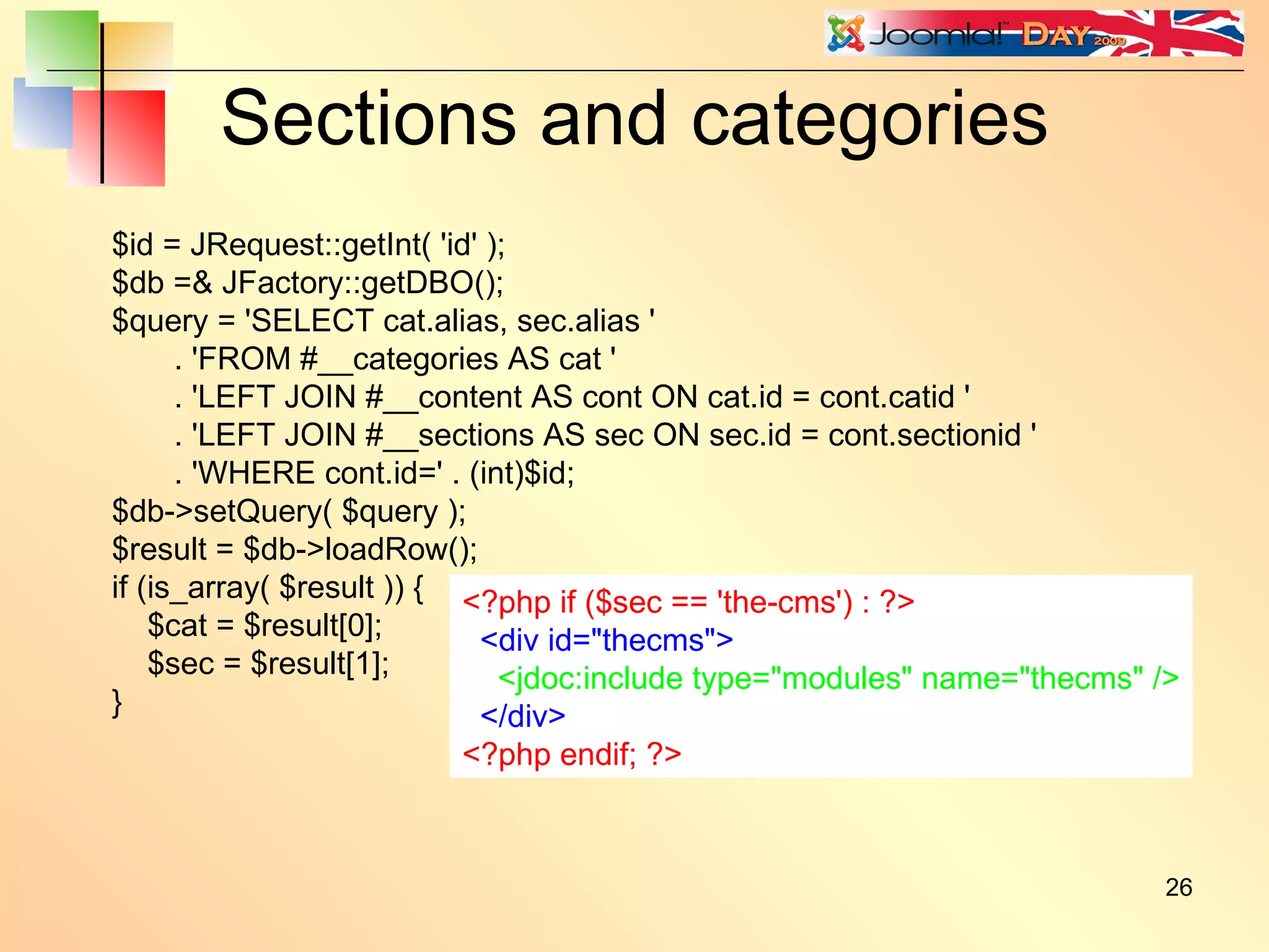 Sections and categories $id = JRequest::getInt( 'id' ); $db =& JFactory::getDBO(); $query = 'SELECT cat.alias, sec.alias ' . 'FROM #__categories AS cat ' . 'LEFT JOIN #__content AS cont ON cat.id = cont.catid ' . 'LEFT JOIN #__sections AS sec ON sec.id = cont.sectionid ' . 'WHERE cont.id=' . (int)$id; $db->setQuery( $query ); $result = $db->loadRow(); if (is_array( $result )) { $cat = $result[0]; $sec = $result[1]; } <?php if ($sec == 'the-cms') : ?> <div id=&quot;thecms&quot;> <jdoc:include type=&quot;modules&quot; name=&quot;thecms&quot; /> </div> <?php endif; ?> 