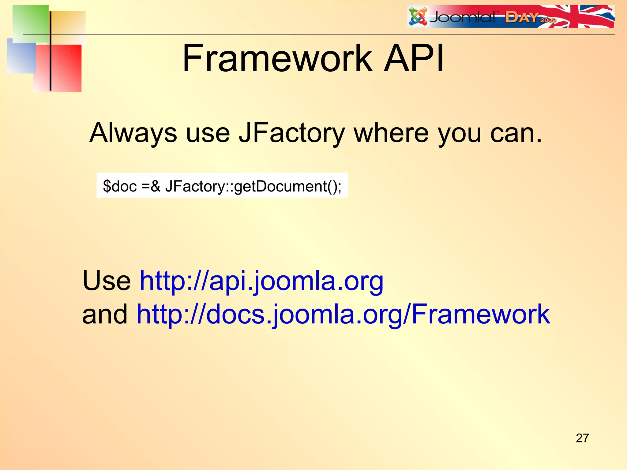 Framework API Always use JFactory where you can. $doc =& JFactory::getDocument(); Use  http://api.joomla.org and  http://docs.joomla.org/Framework 