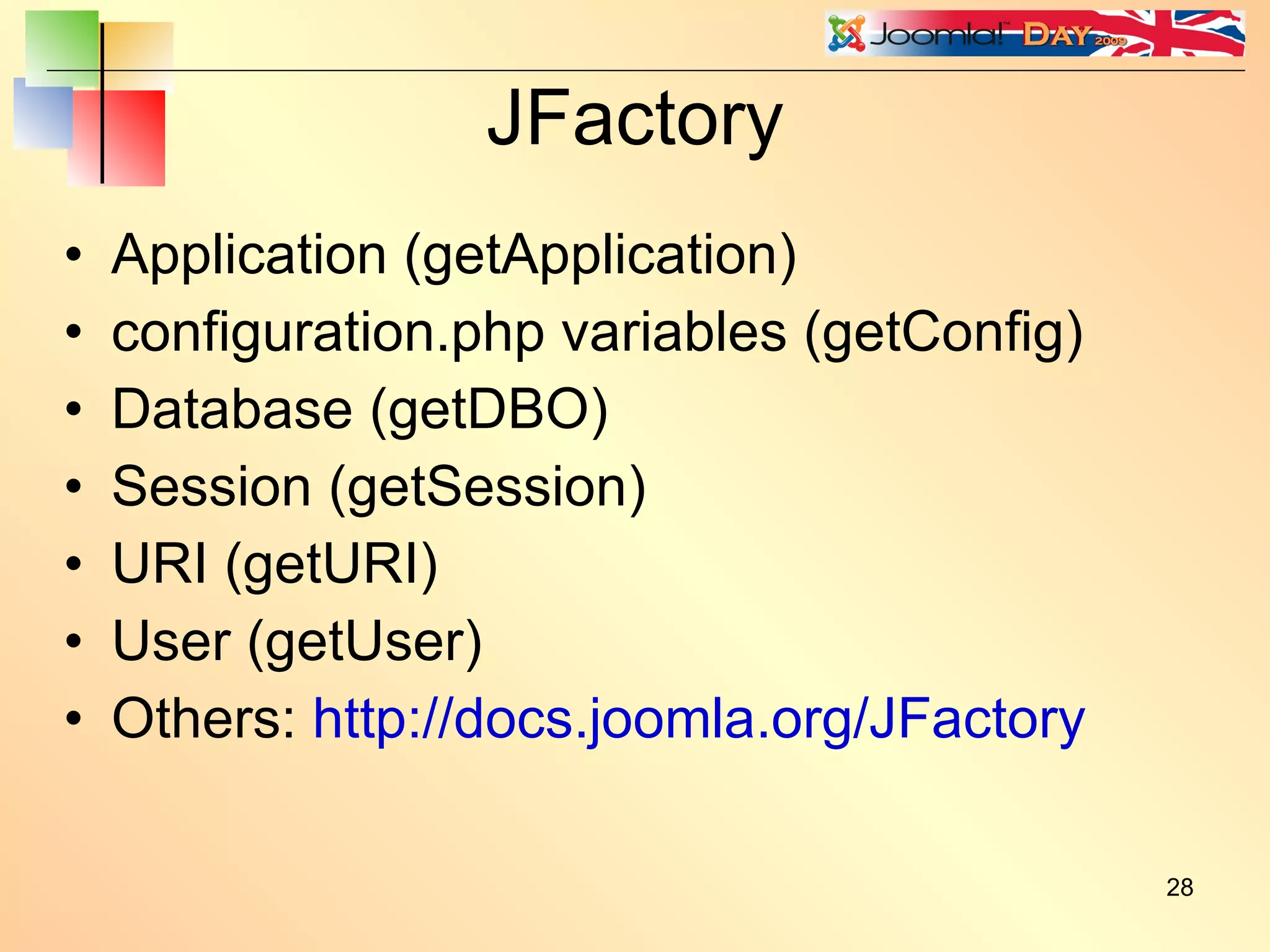 JFactory Application (getApplication) configuration.php variables (getConfig) Database (getDBO) Session (getSession) URI (getURI) User (getUser) Others:  http://docs.joomla.org/JFactory 