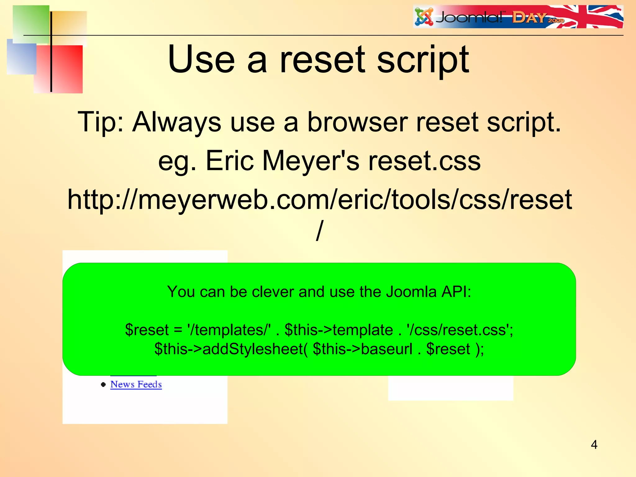Use a reset script Tip: Always use a browser reset script. eg. Eric Meyer's reset.css http://meyerweb.com/eric/tools/css/reset/ You can be clever and use the Joomla API: $reset = '/templates/' . $this->template . '/css/reset.css'; $this->addStylesheet( $this->baseurl . $reset ); 