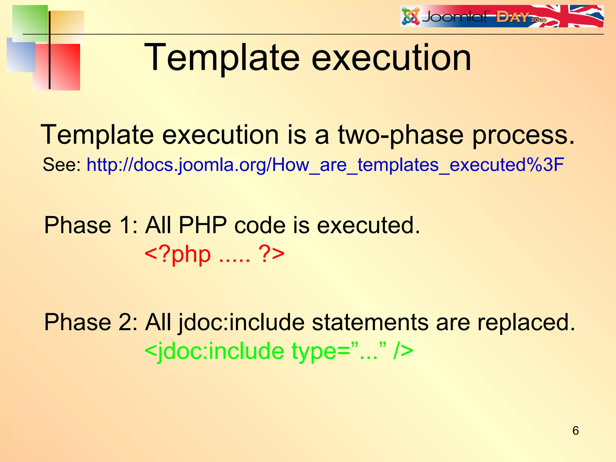 Template execution Template execution is a two-phase process. Phase 1: All PHP code is executed. <?php ..... ?> Phase 2: All jdoc:include statements are replaced. <jdoc:include type=”...” /> See:  http://docs.joomla.org/How_are_templates_executed%3F 