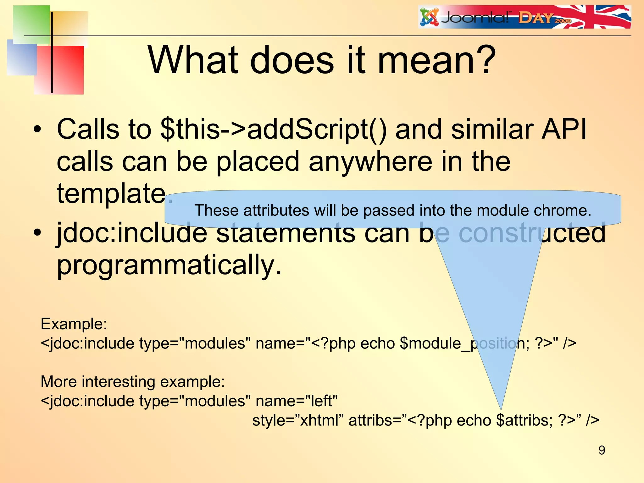 What does it mean? Calls to $this->addScript() and similar API calls can be placed anywhere in the template. jdoc:include statements can be constructed programmatically. Example: <jdoc:include type=&quot;modules&quot; name=&quot;<?php echo $module_position; ?>&quot; /> More interesting example: <jdoc:include type=&quot;modules&quot; name=&quot;left&quot; style=”xhtml” attribs=”<?php echo $attribs; ?>” /> These attributes will be passed into the module chrome. 