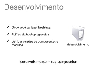 Desenvolvimento

✓   Onde você vai fazer besteiras

✓   Política de backup agressiva

✓   Veriﬁcar versões de componentes e
    módulos                             desenvolvimento




          desenvolvimento = seu computador
 
